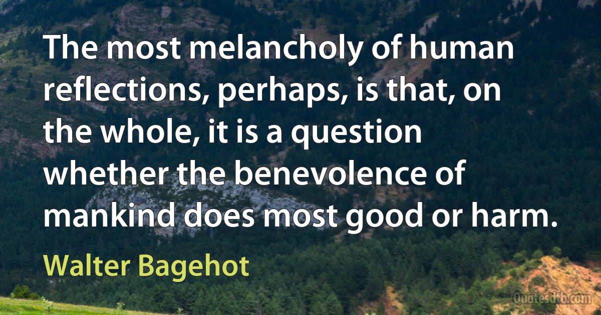 The most melancholy of human reflections, perhaps, is that, on the whole, it is a question whether the benevolence of mankind does most good or harm. (Walter Bagehot)