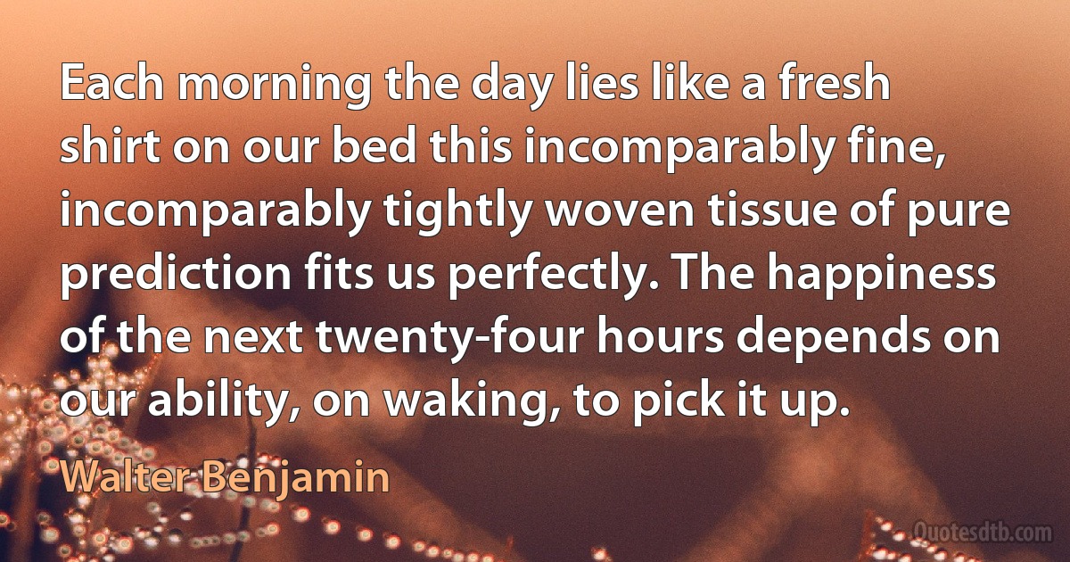 Each morning the day lies like a fresh shirt on our bed this incomparably fine, incomparably tightly woven tissue of pure prediction fits us perfectly. The happiness of the next twenty-four hours depends on our ability, on waking, to pick it up. (Walter Benjamin)