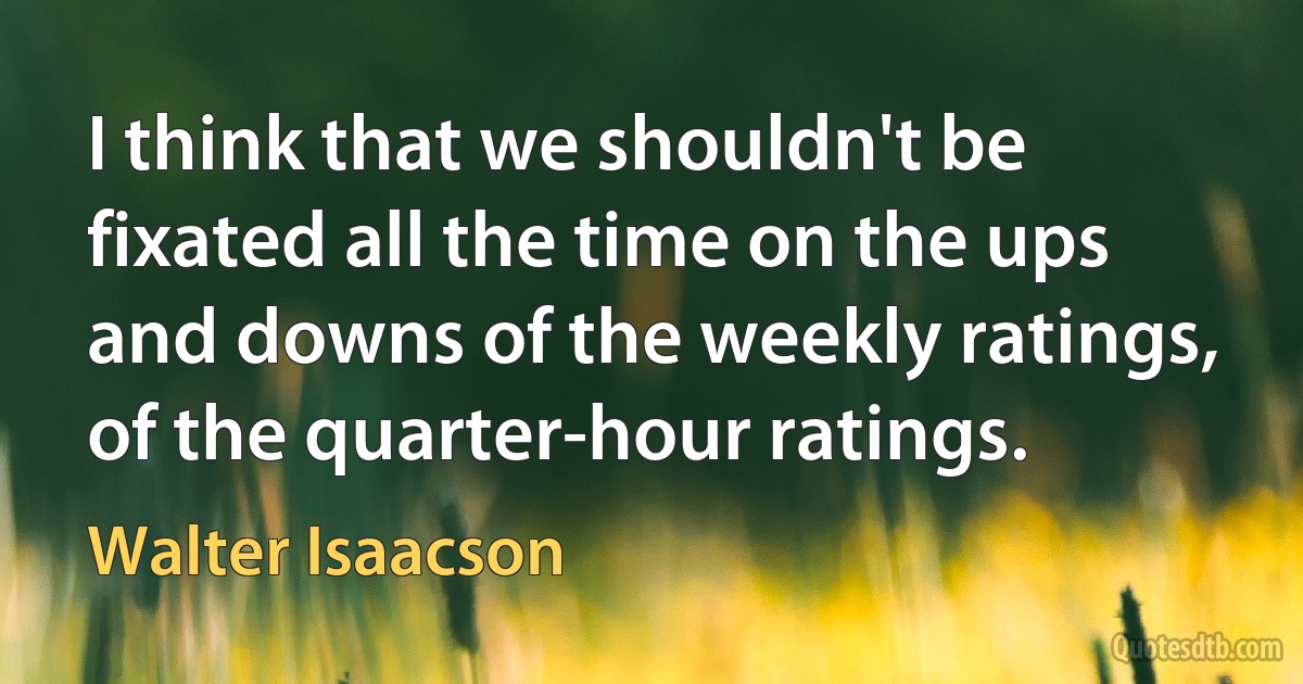 I think that we shouldn't be fixated all the time on the ups and downs of the weekly ratings, of the quarter-hour ratings. (Walter Isaacson)