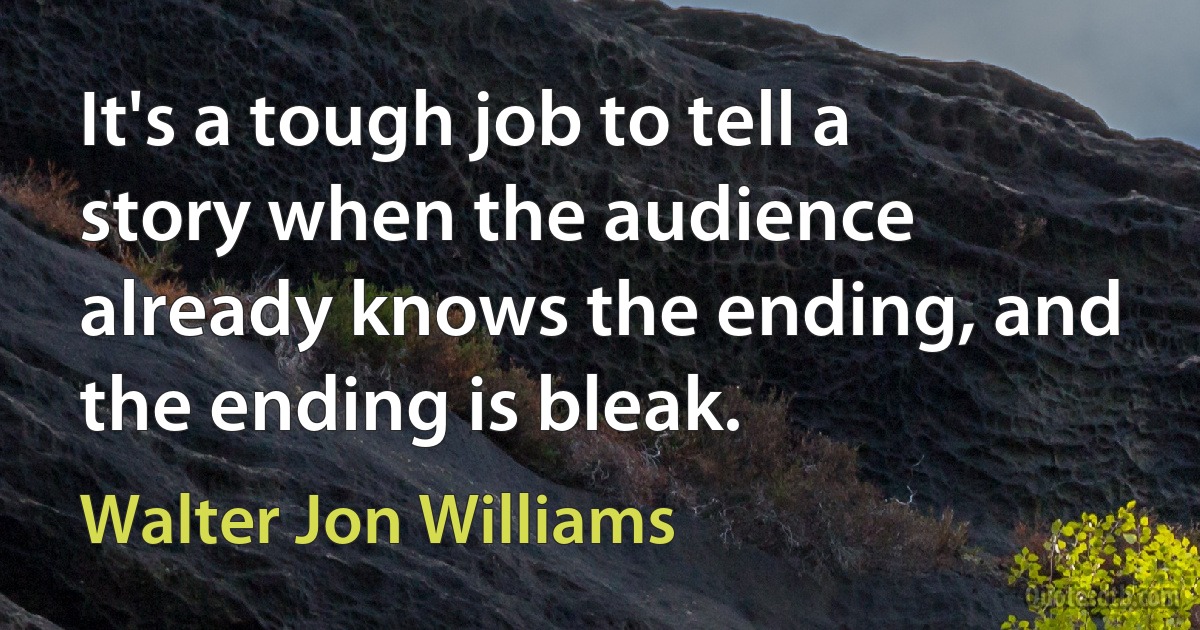 It's a tough job to tell a story when the audience already knows the ending, and the ending is bleak. (Walter Jon Williams)