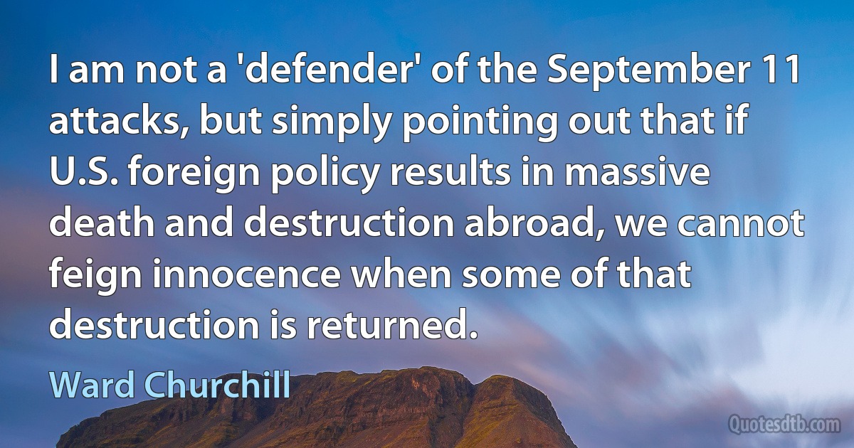 I am not a 'defender' of the September 11 attacks, but simply pointing out that if U.S. foreign policy results in massive death and destruction abroad, we cannot feign innocence when some of that destruction is returned. (Ward Churchill)