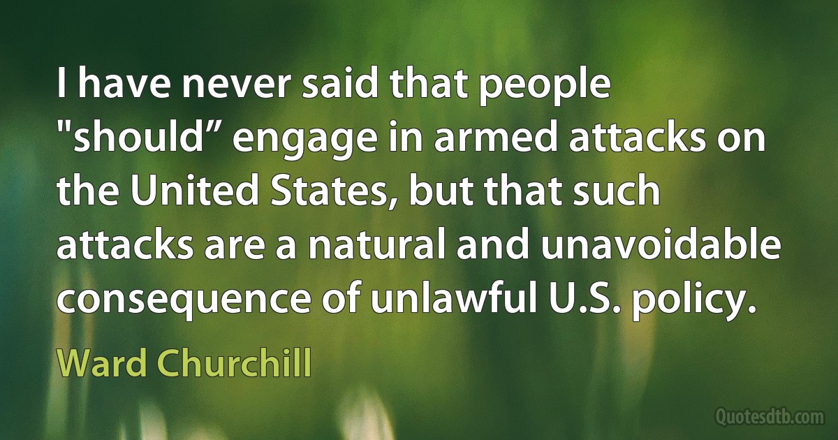 I have never said that people "should” engage in armed attacks on the United States, but that such attacks are a natural and unavoidable consequence of unlawful U.S. policy. (Ward Churchill)