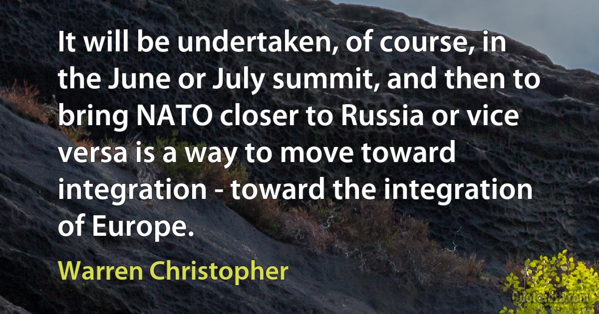 It will be undertaken, of course, in the June or July summit, and then to bring NATO closer to Russia or vice versa is a way to move toward integration - toward the integration of Europe. (Warren Christopher)