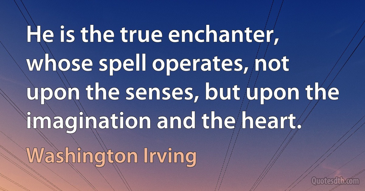 He is the true enchanter, whose spell operates, not upon the senses, but upon the imagination and the heart. (Washington Irving)