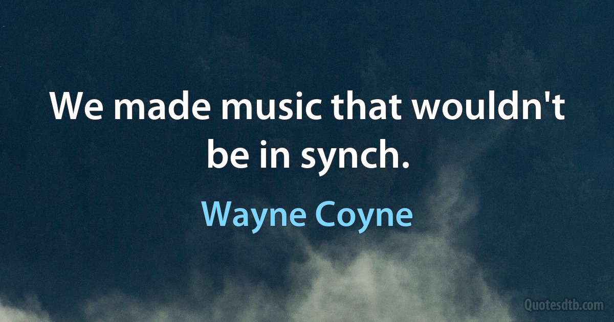 We made music that wouldn't be in synch. (Wayne Coyne)