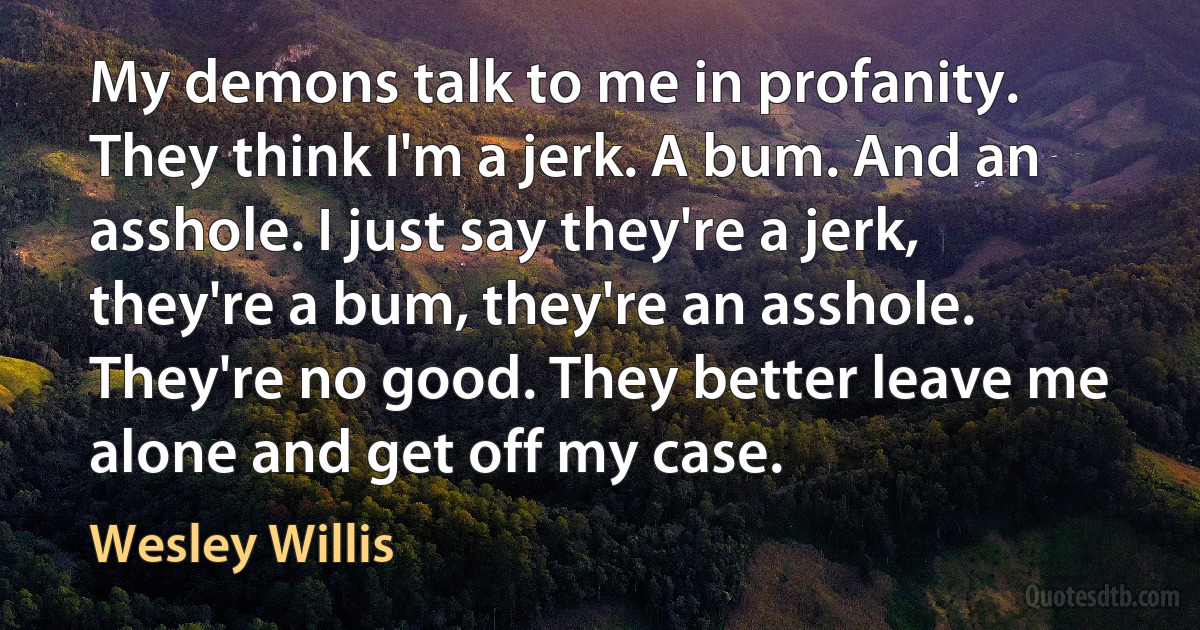 My demons talk to me in profanity. They think I'm a jerk. A bum. And an asshole. I just say they're a jerk, they're a bum, they're an asshole. They're no good. They better leave me alone and get off my case. (Wesley Willis)