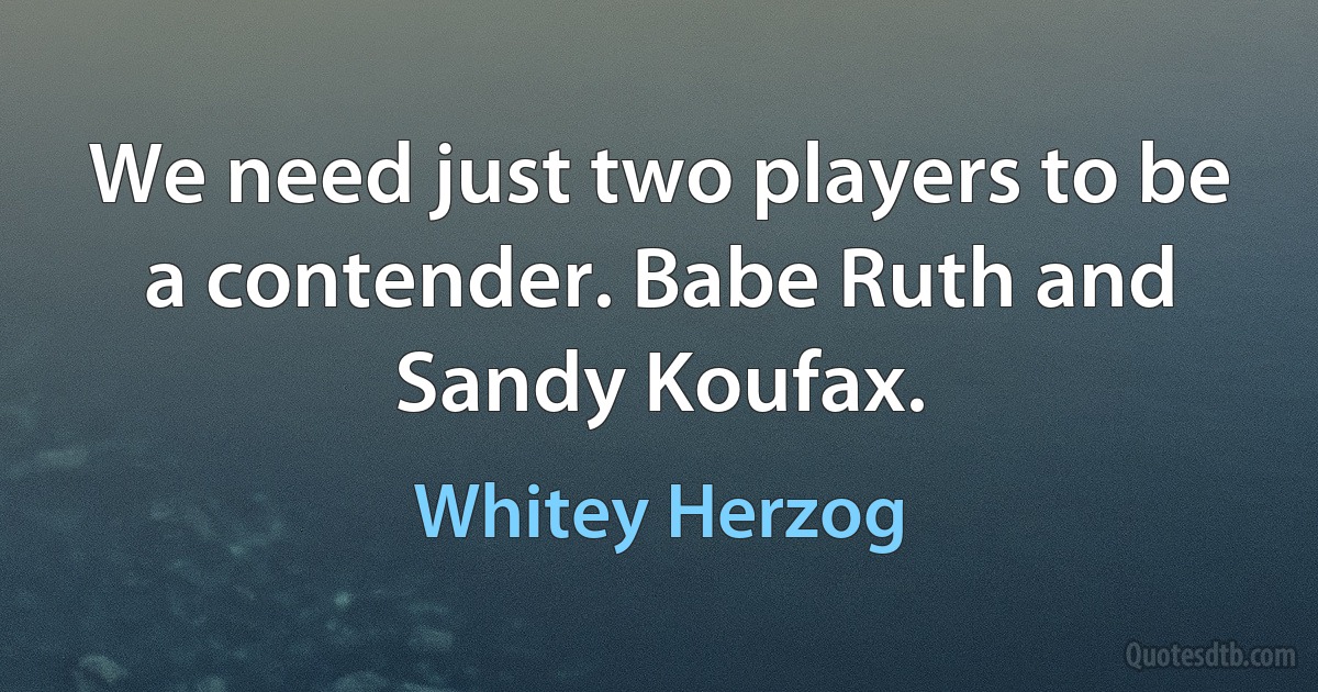 We need just two players to be a contender. Babe Ruth and Sandy Koufax. (Whitey Herzog)