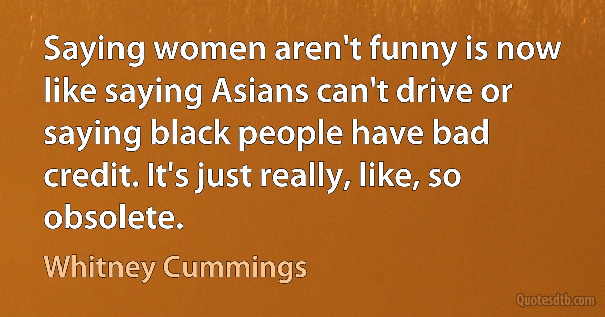 Saying women aren't funny is now like saying Asians can't drive or saying black people have bad credit. It's just really, like, so obsolete. (Whitney Cummings)