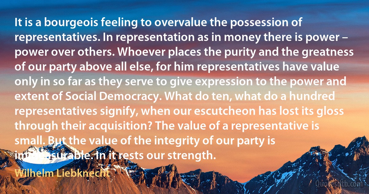 It is a bourgeois feeling to overvalue the possession of representatives. In representation as in money there is power – power over others. Whoever places the purity and the greatness of our party above all else, for him representatives have value only in so far as they serve to give expression to the power and extent of Social Democracy. What do ten, what do a hundred representatives signify, when our escutcheon has lost its gloss through their acquisition? The value of a representative is small. But the value of the integrity of our party is immeasurable. In it rests our strength. (Wilhelm Liebknecht)