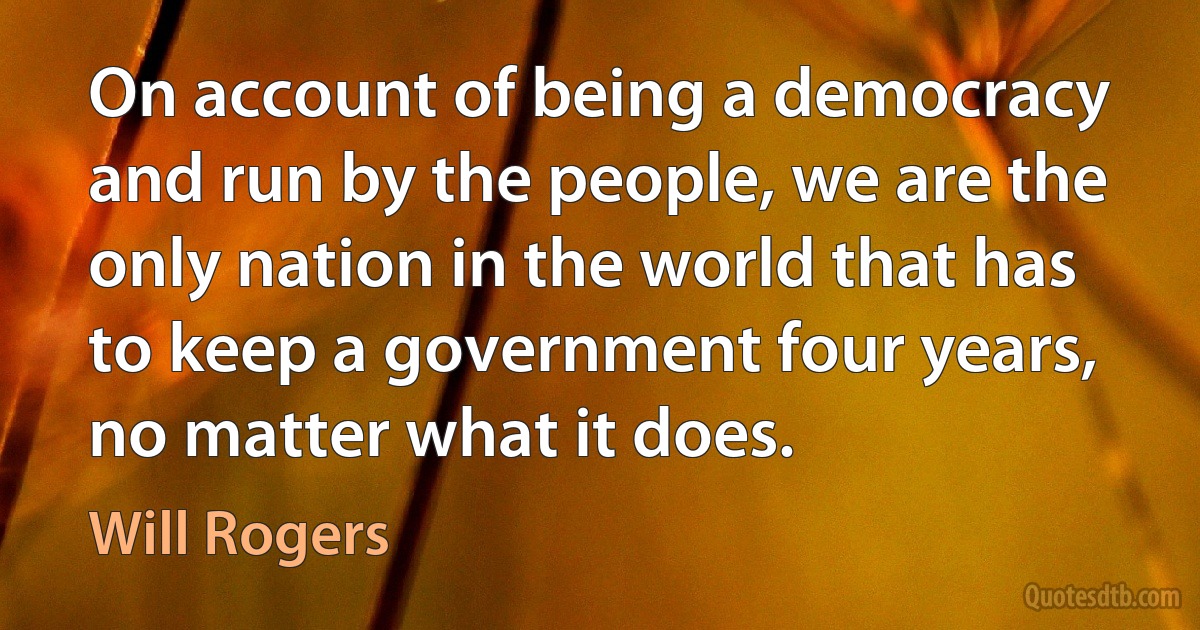 On account of being a democracy and run by the people, we are the only nation in the world that has to keep a government four years, no matter what it does. (Will Rogers)