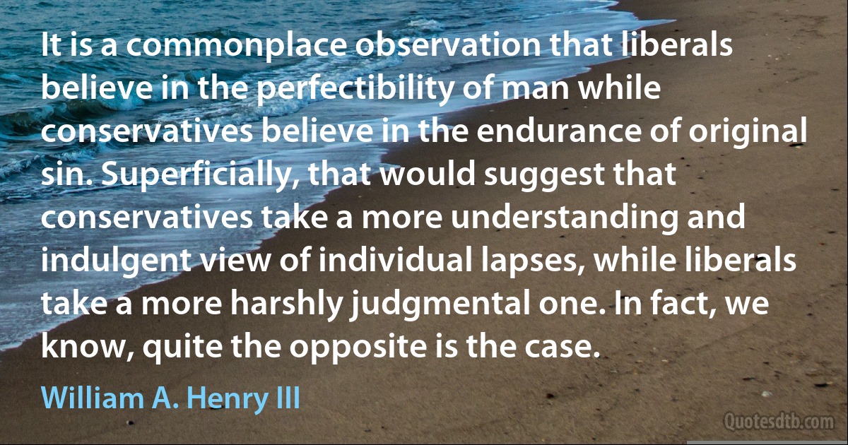 It is a commonplace observation that liberals believe in the perfectibility of man while conservatives believe in the endurance of original sin. Superficially, that would suggest that conservatives take a more understanding and indulgent view of individual lapses, while liberals take a more harshly judgmental one. In fact, we know, quite the opposite is the case. (William A. Henry III)