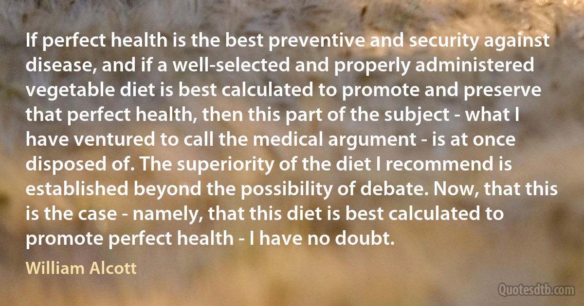 If perfect health is the best preventive and security against disease, and if a well-selected and properly administered vegetable diet is best calculated to promote and preserve that perfect health, then this part of the subject - what I have ventured to call the medical argument - is at once disposed of. The superiority of the diet I recommend is established beyond the possibility of debate. Now, that this is the case - namely, that this diet is best calculated to promote perfect health - I have no doubt. (William Alcott)