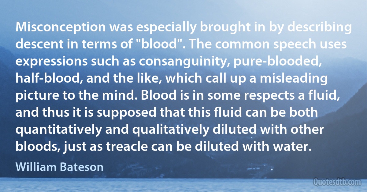 Misconception was especially brought in by describing descent in terms of "blood". The common speech uses expressions such as consanguinity, pure-blooded, half-blood, and the like, which call up a misleading picture to the mind. Blood is in some respects a fluid, and thus it is supposed that this fluid can be both quantitatively and qualitatively diluted with other bloods, just as treacle can be diluted with water. (William Bateson)