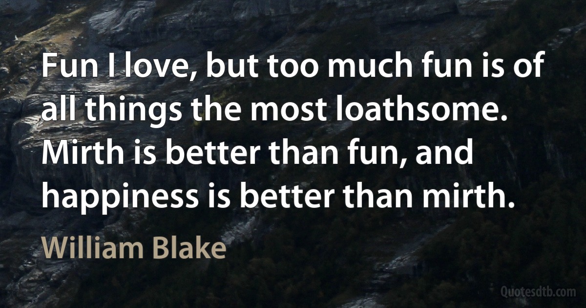 Fun I love, but too much fun is of all things the most loathsome. Mirth is better than fun, and happiness is better than mirth. (William Blake)