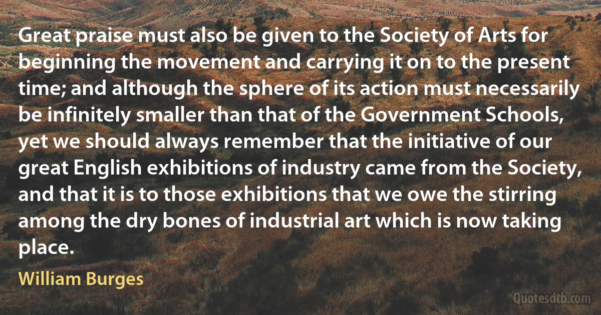 Great praise must also be given to the Society of Arts for beginning the movement and carrying it on to the present time; and although the sphere of its action must necessarily be infinitely smaller than that of the Government Schools, yet we should always remember that the initiative of our great English exhibitions of industry came from the Society, and that it is to those exhibitions that we owe the stirring among the dry bones of industrial art which is now taking place. (William Burges)
