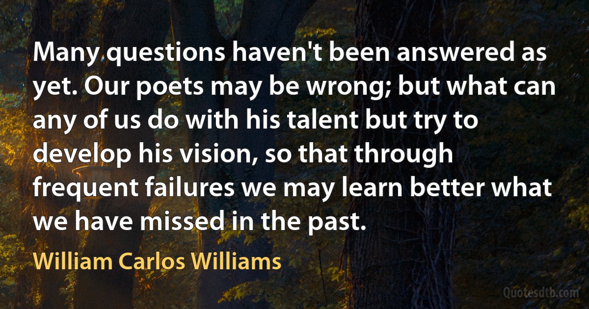 Many questions haven't been answered as yet. Our poets may be wrong; but what can any of us do with his talent but try to develop his vision, so that through frequent failures we may learn better what we have missed in the past. (William Carlos Williams)