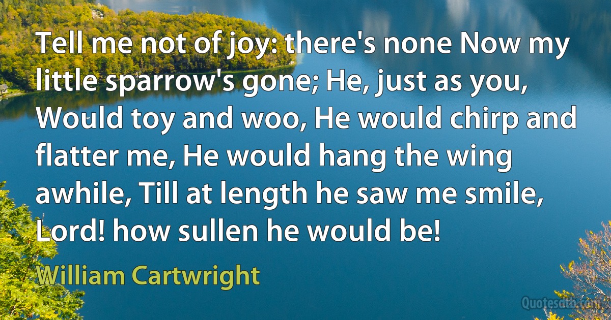 Tell me not of joy: there's none Now my little sparrow's gone; He, just as you, Would toy and woo, He would chirp and flatter me, He would hang the wing awhile, Till at length he saw me smile, Lord! how sullen he would be! (William Cartwright)