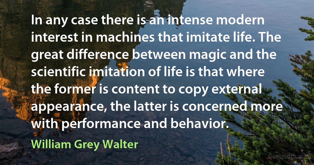 In any case there is an intense modern interest in machines that imitate life. The great difference between magic and the scientific imitation of life is that where the former is content to copy external appearance, the latter is concerned more with performance and behavior. (William Grey Walter)