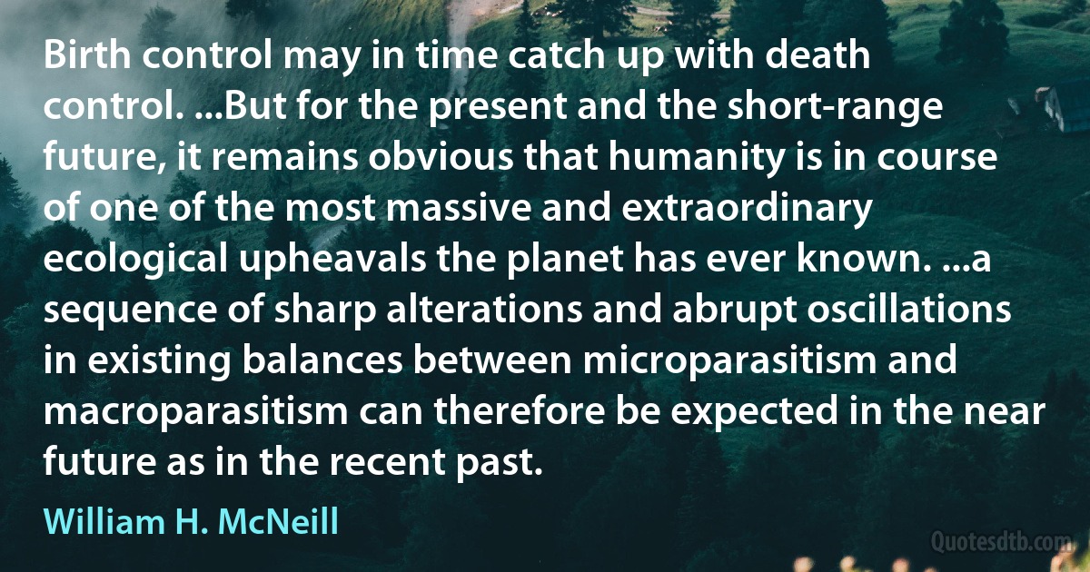 Birth control may in time catch up with death control. ...But for the present and the short-range future, it remains obvious that humanity is in course of one of the most massive and extraordinary ecological upheavals the planet has ever known. ...a sequence of sharp alterations and abrupt oscillations in existing balances between microparasitism and macroparasitism can therefore be expected in the near future as in the recent past. (William H. McNeill)