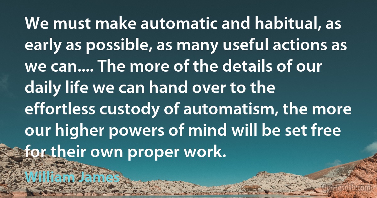 We must make automatic and habitual, as early as possible, as many useful actions as we can.... The more of the details of our daily life we can hand over to the effortless custody of automatism, the more our higher powers of mind will be set free for their own proper work. (William James)