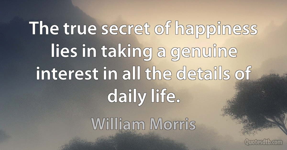 The true secret of happiness lies in taking a genuine interest in all the details of daily life. (William Morris)