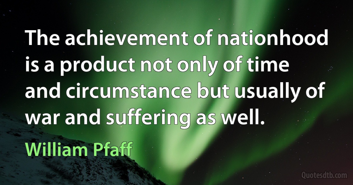 The achievement of nationhood is a product not only of time and circumstance but usually of war and suffering as well. (William Pfaff)