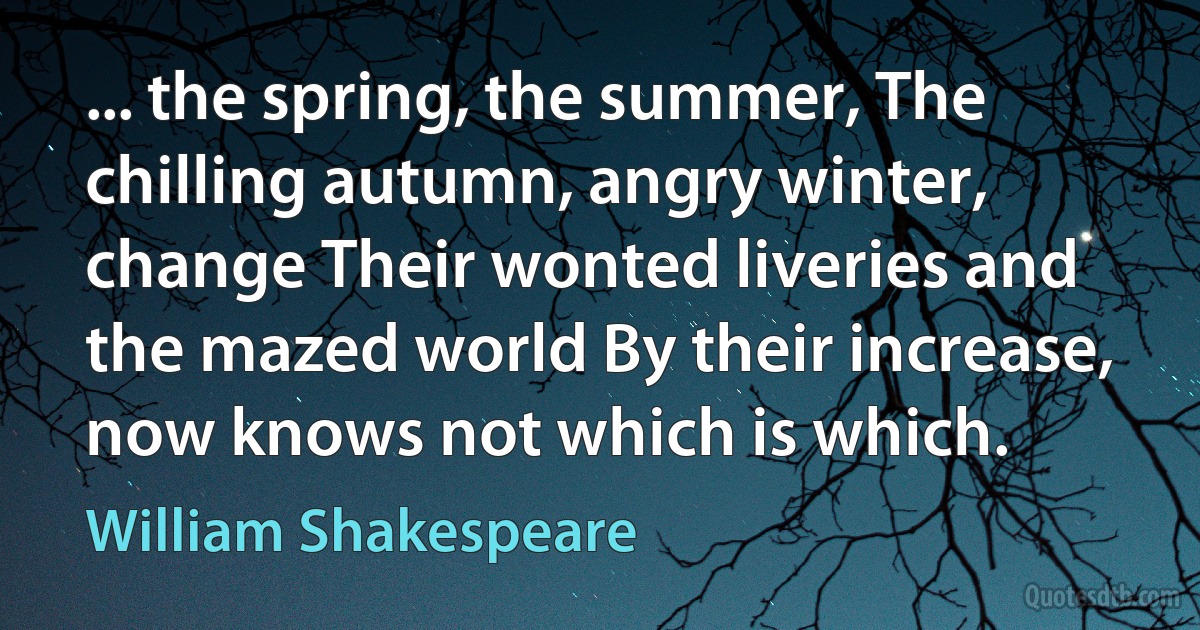 ... the spring, the summer, The chilling autumn, angry winter, change Their wonted liveries and the mazed world By their increase, now knows not which is which. (William Shakespeare)