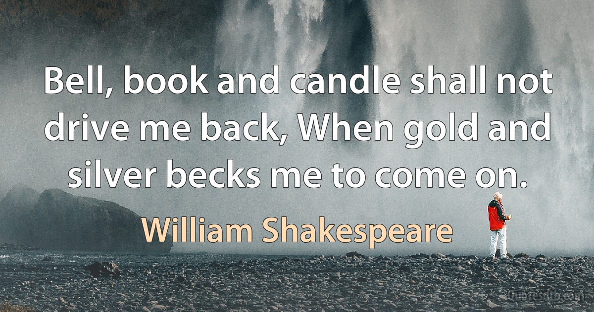 Bell, book and candle shall not drive me back, When gold and silver becks me to come on. (William Shakespeare)