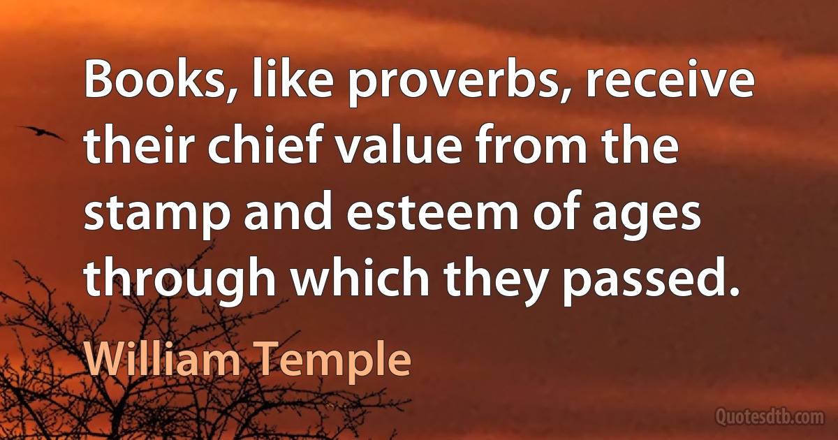 Books, like proverbs, receive their chief value from the stamp and esteem of ages through which they passed. (William Temple)