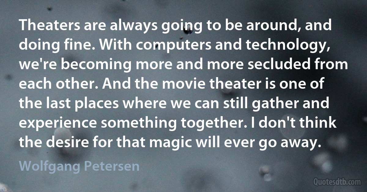 Theaters are always going to be around, and doing fine. With computers and technology, we're becoming more and more secluded from each other. And the movie theater is one of the last places where we can still gather and experience something together. I don't think the desire for that magic will ever go away. (Wolfgang Petersen)