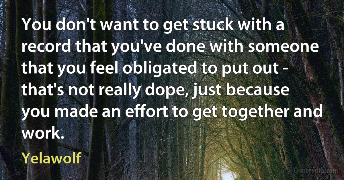 You don't want to get stuck with a record that you've done with someone that you feel obligated to put out - that's not really dope, just because you made an effort to get together and work. (Yelawolf)