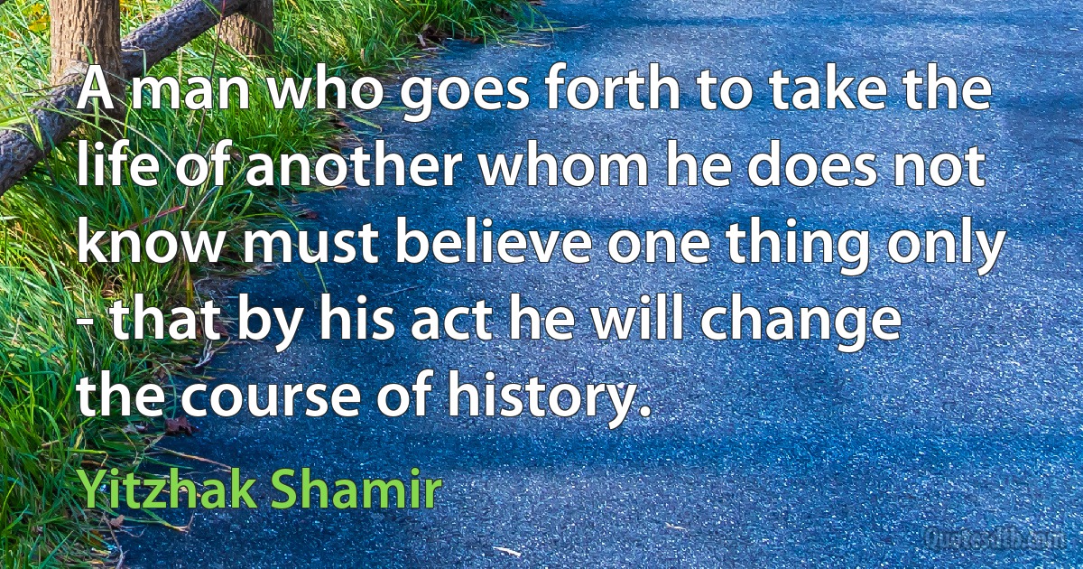 A man who goes forth to take the life of another whom he does not know must believe one thing only - that by his act he will change the course of history. (Yitzhak Shamir)