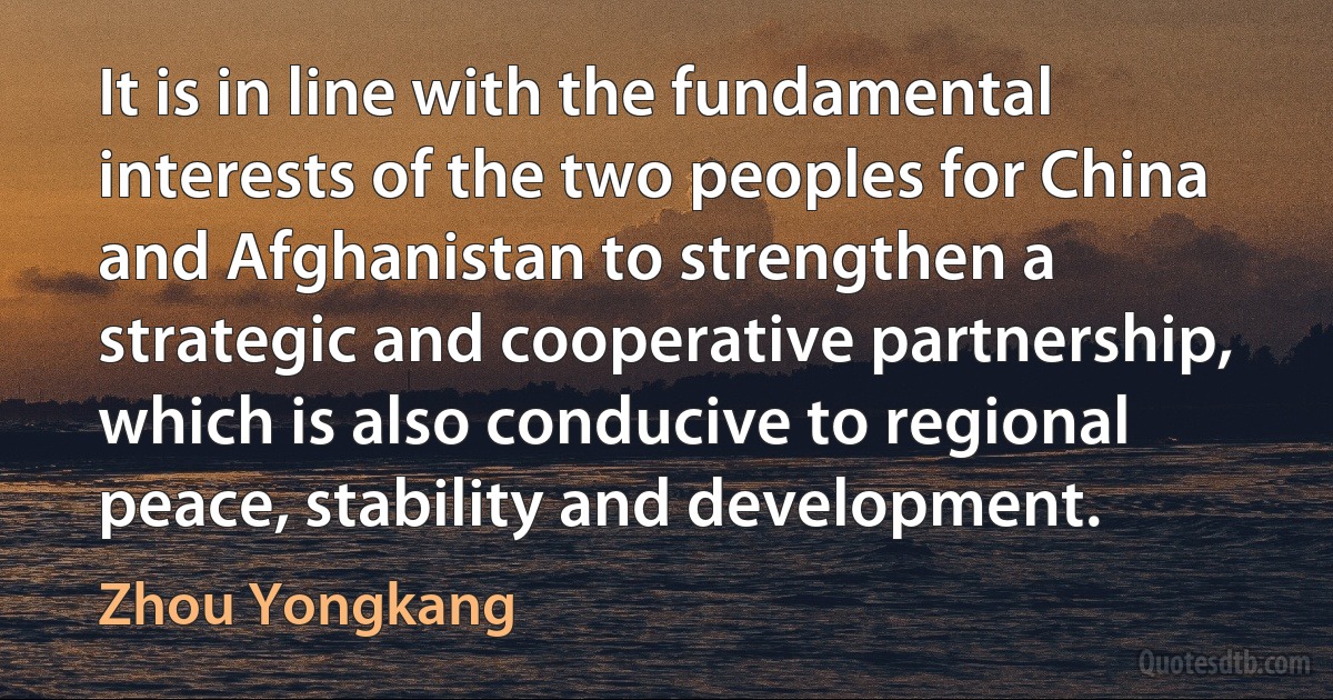 It is in line with the fundamental interests of the two peoples for China and Afghanistan to strengthen a strategic and cooperative partnership, which is also conducive to regional peace, stability and development. (Zhou Yongkang)