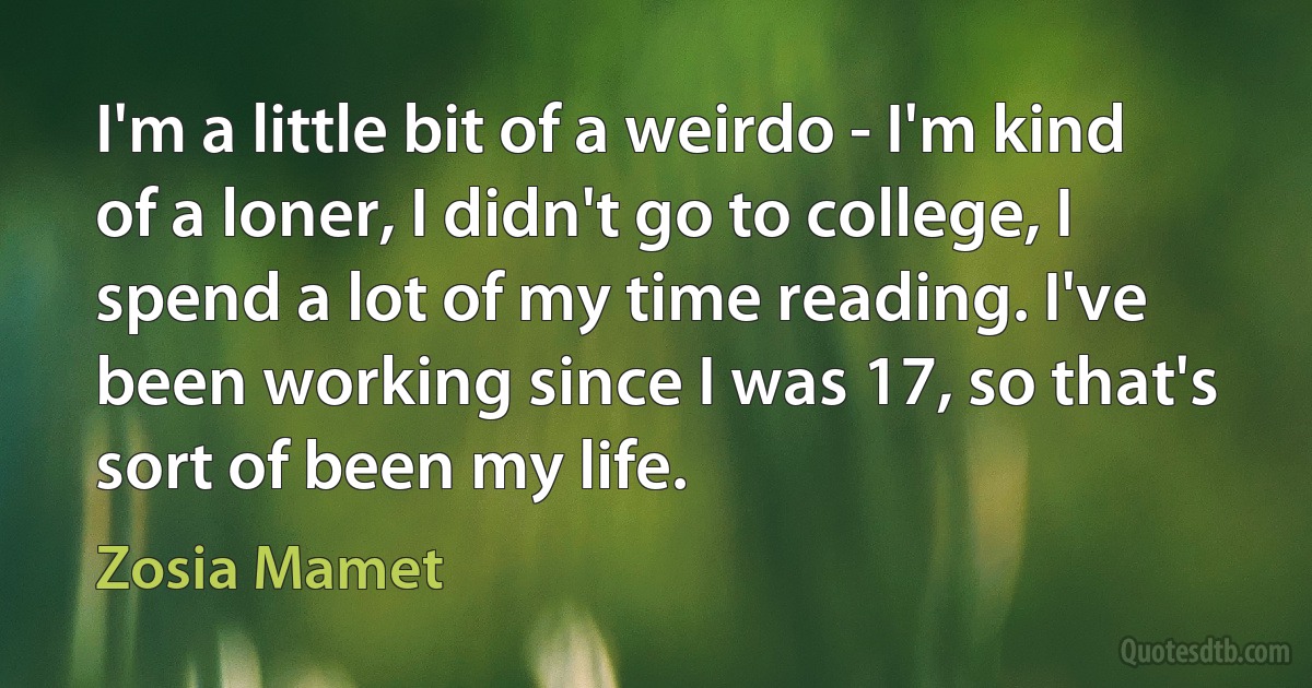 I'm a little bit of a weirdo - I'm kind of a loner, I didn't go to college, I spend a lot of my time reading. I've been working since I was 17, so that's sort of been my life. (Zosia Mamet)