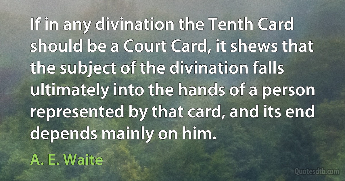 If in any divination the Tenth Card should be a Court Card, it shews that the subject of the divination falls ultimately into the hands of a person represented by that card, and its end depends mainly on him. (A. E. Waite)