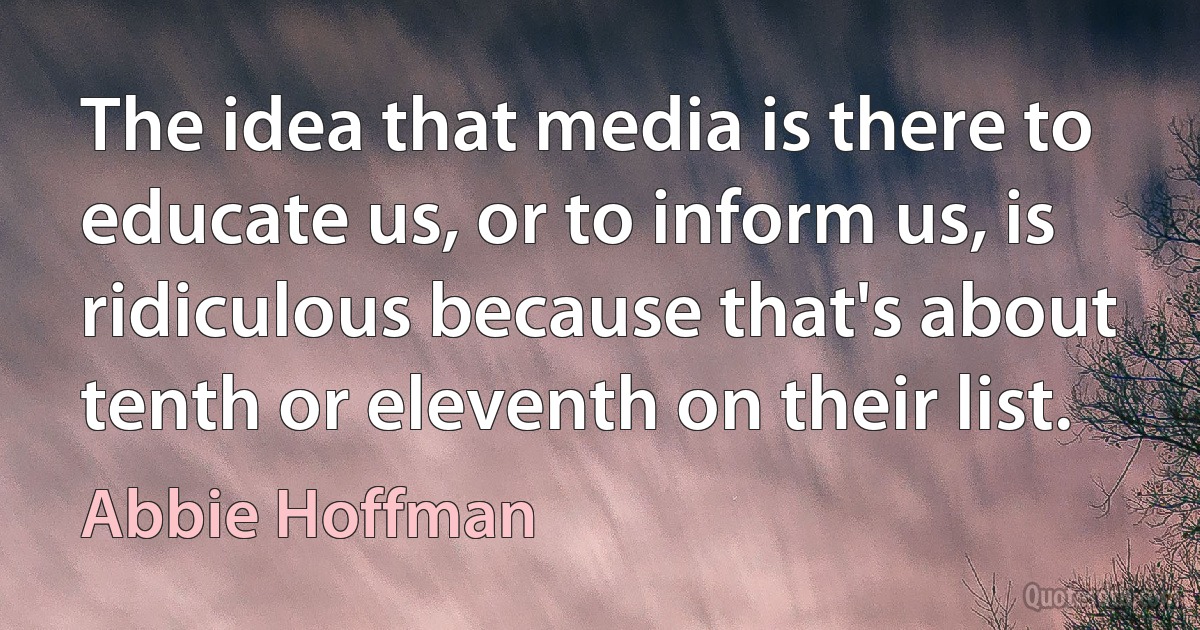 The idea that media is there to educate us, or to inform us, is ridiculous because that's about tenth or eleventh on their list. (Abbie Hoffman)