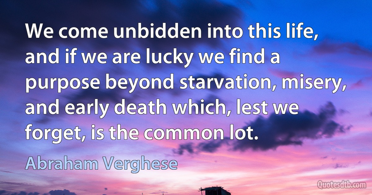 We come unbidden into this life, and if we are lucky we find a purpose beyond starvation, misery, and early death which, lest we forget, is the common lot. (Abraham Verghese)