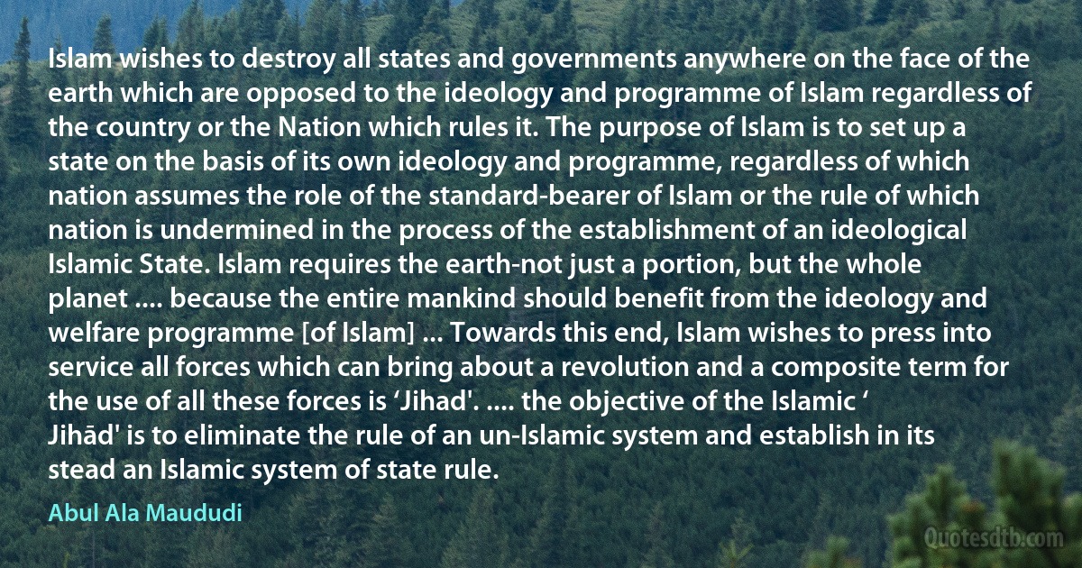 Islam wishes to destroy all states and governments anywhere on the face of the earth which are opposed to the ideology and programme of Islam regardless of the country or the Nation which rules it. The purpose of Islam is to set up a state on the basis of its own ideology and programme, regardless of which nation assumes the role of the standard-bearer of Islam or the rule of which nation is undermined in the process of the establishment of an ideological Islamic State. Islam requires the earth-not just a portion, but the whole planet .... because the entire mankind should benefit from the ideology and welfare programme [of Islam] ... Towards this end, Islam wishes to press into service all forces which can bring about a revolution and a composite term for the use of all these forces is ‘Jihad'. .... the objective of the Islamic ‘ Jihād' is to eliminate the rule of an un-Islamic system and establish in its stead an Islamic system of state rule. (Abul Ala Maududi)