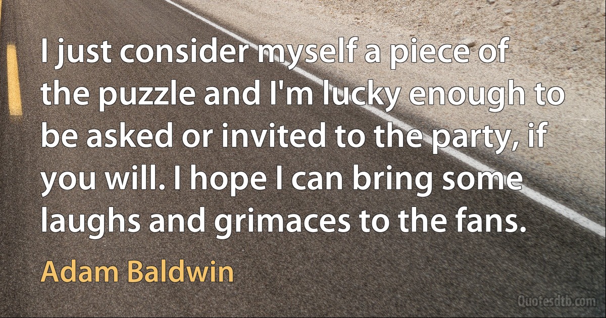 I just consider myself a piece of the puzzle and I'm lucky enough to be asked or invited to the party, if you will. I hope I can bring some laughs and grimaces to the fans. (Adam Baldwin)