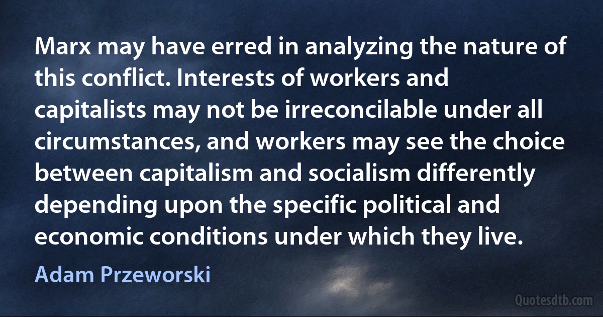 Marx may have erred in analyzing the nature of this conflict. Interests of workers and capitalists may not be irreconcilable under all circumstances, and workers may see the choice between capitalism and socialism differently depending upon the specific political and economic conditions under which they live. (Adam Przeworski)