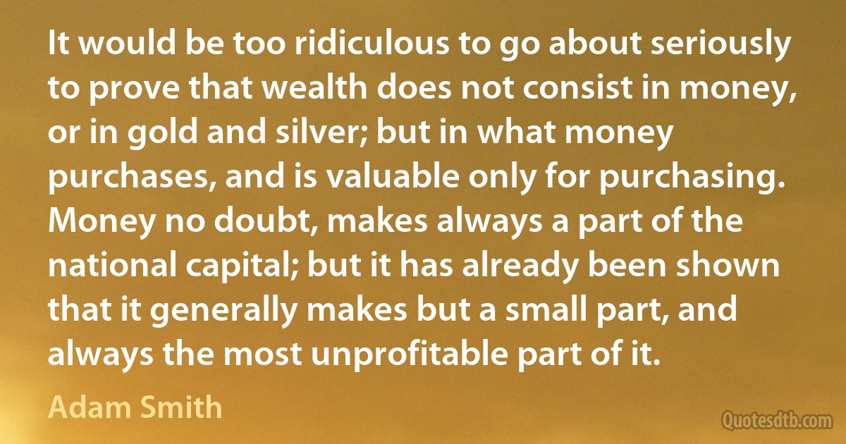 It would be too ridiculous to go about seriously to prove that wealth does not consist in money, or in gold and silver; but in what money purchases, and is valuable only for purchasing. Money no doubt, makes always a part of the national capital; but it has already been shown that it generally makes but a small part, and always the most unprofitable part of it. (Adam Smith)