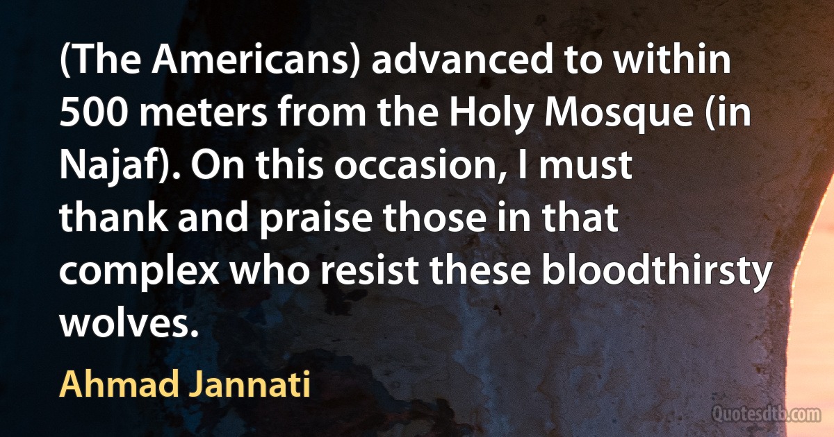 (The Americans) advanced to within 500 meters from the Holy Mosque (in Najaf). On this occasion, I must thank and praise those in that complex who resist these bloodthirsty wolves. (Ahmad Jannati)