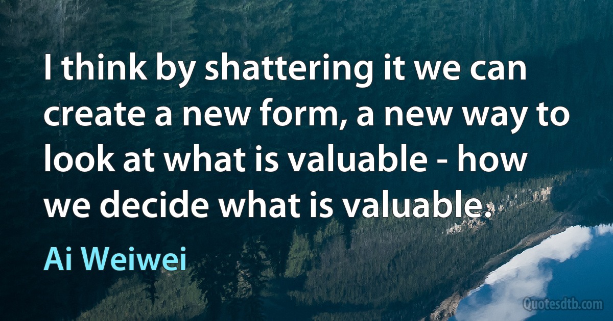 I think by shattering it we can create a new form, a new way to look at what is valuable - how we decide what is valuable. (Ai Weiwei)