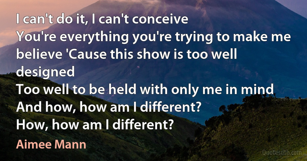 I can't do it, I can't conceive
You're everything you're trying to make me believe 'Cause this show is too well designed
Too well to be held with only me in mind And how, how am I different?
How, how am I different? (Aimee Mann)