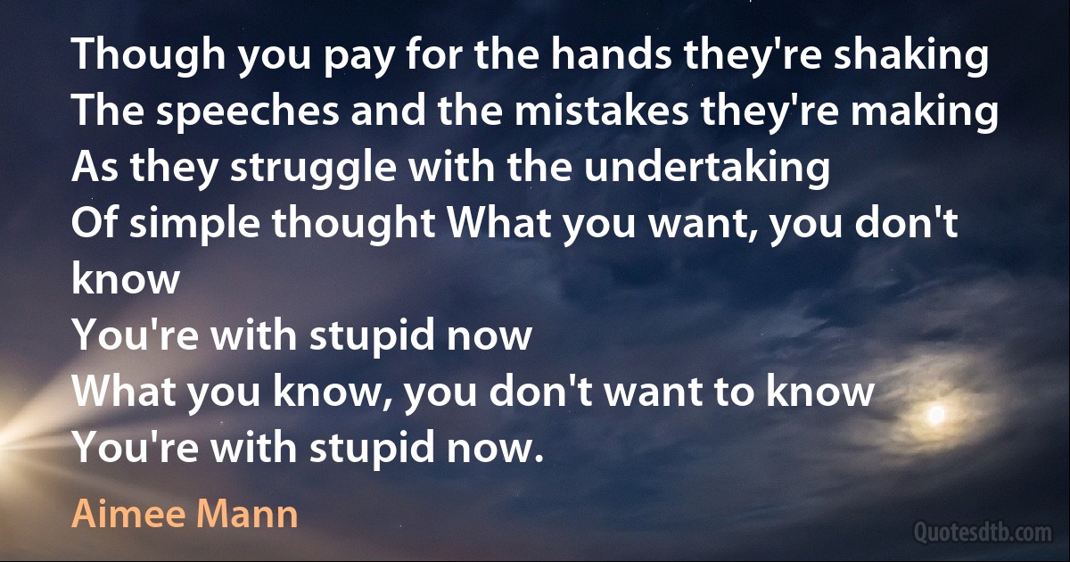 Though you pay for the hands they're shaking
The speeches and the mistakes they're making
As they struggle with the undertaking
Of simple thought What you want, you don't know
You're with stupid now
What you know, you don't want to know
You're with stupid now. (Aimee Mann)