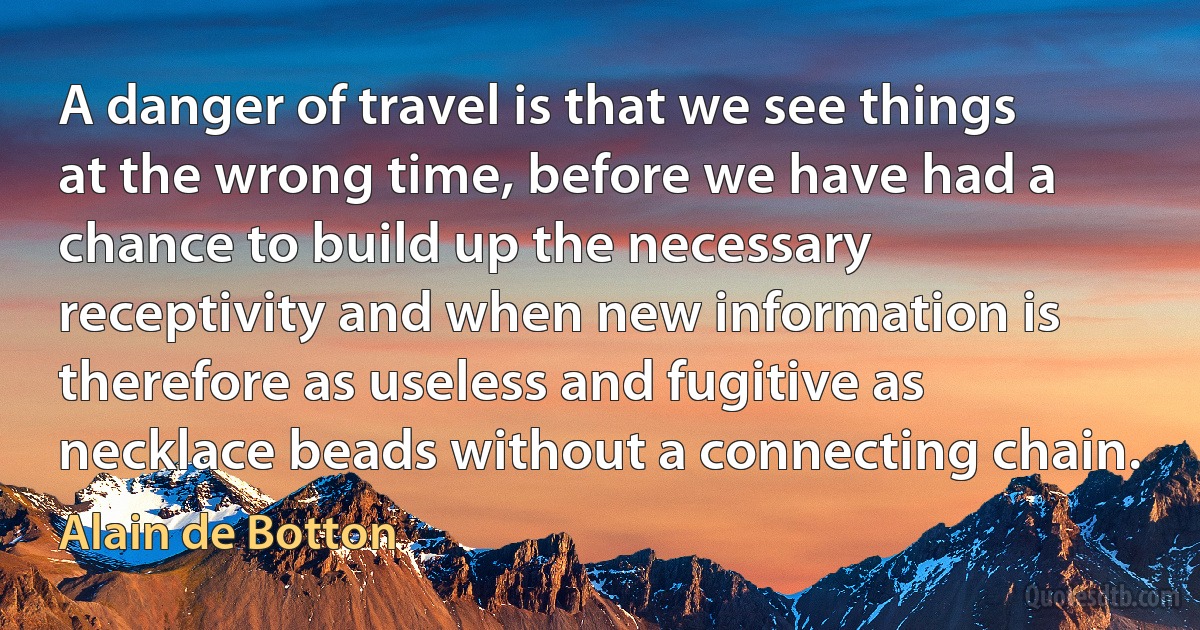 A danger of travel is that we see things at the wrong time, before we have had a chance to build up the necessary receptivity and when new information is therefore as useless and fugitive as necklace beads without a connecting chain. (Alain de Botton)