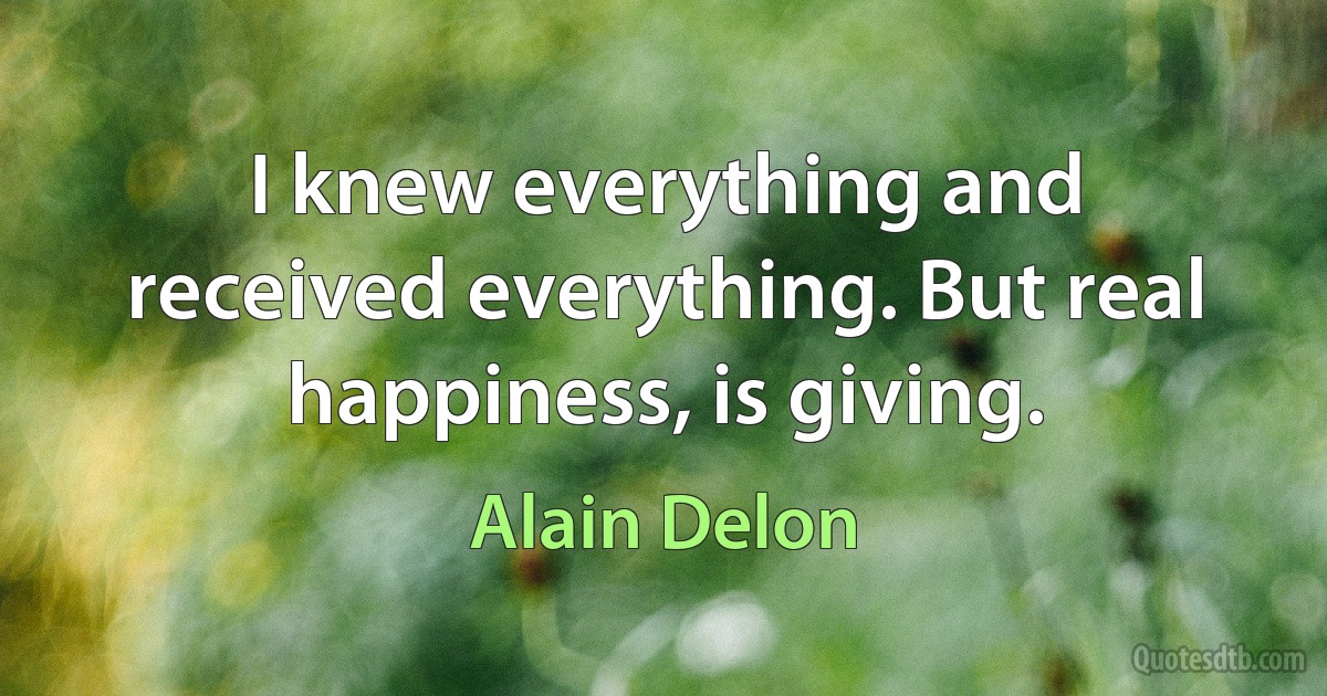 I knew everything and received everything. But real happiness, is giving. (Alain Delon)