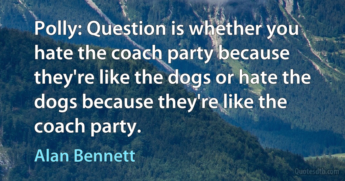 Polly: Question is whether you hate the coach party because they're like the dogs or hate the dogs because they're like the coach party. (Alan Bennett)