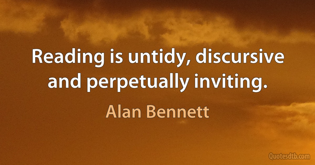 Reading is untidy, discursive and perpetually inviting. (Alan Bennett)