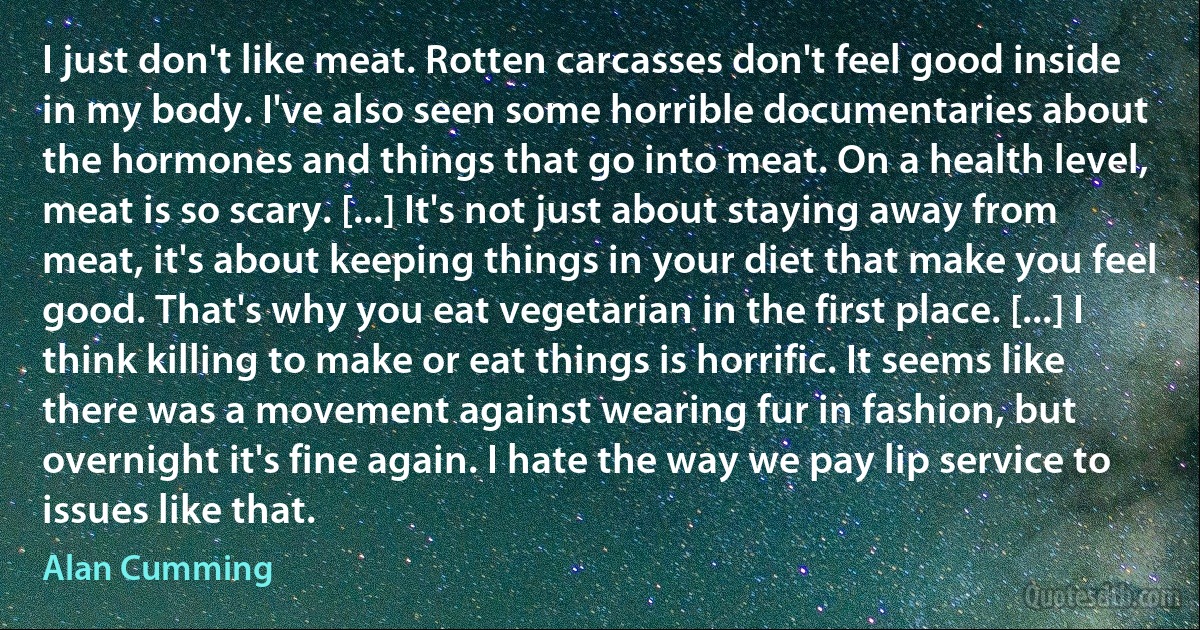 I just don't like meat. Rotten carcasses don't feel good inside in my body. I've also seen some horrible documentaries about the hormones and things that go into meat. On a health level, meat is so scary. [...] It's not just about staying away from meat, it's about keeping things in your diet that make you feel good. That's why you eat vegetarian in the first place. [...] I think killing to make or eat things is horrific. It seems like there was a movement against wearing fur in fashion, but overnight it's fine again. I hate the way we pay lip service to issues like that. (Alan Cumming)